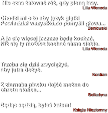  Nie czas żałować róż, gdy płoną lasy.
Lilla Weneda

Chodzi mi o to aby język giętki Powiedział wszystko,co pomyśli głowa...
Beniowski

A ja cię więcej jeszcze będę kochać, 
Niż się ty możesz kochać sama siebie.
Lilla Weneda


Trzeba się dziś zwyciężyć,
aby jutra dożyć.
Kordian

Z ziarnaka piasku dojść można do obrotu słońca...
Balladyna

Będąc sędzią, byłeś katem!
Książe Niezłomny

